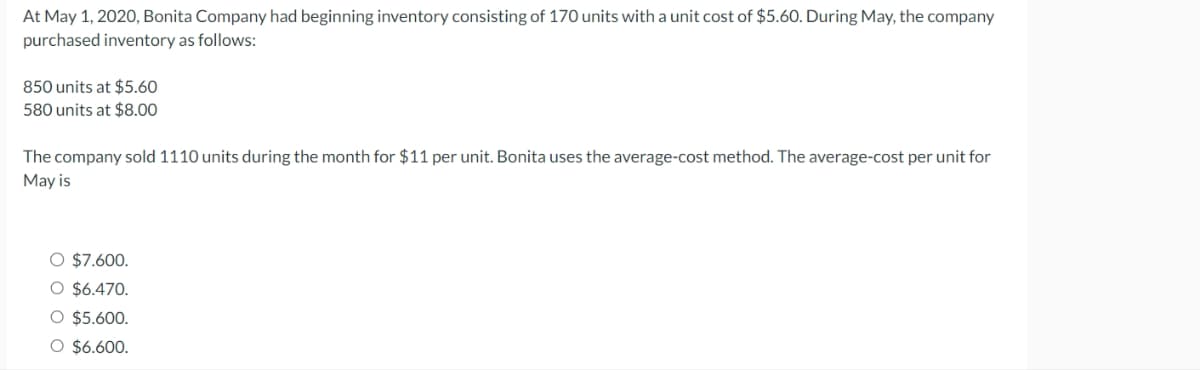 At May 1, 2020, Bonita Company had beginning inventory consisting of 170 units with a unit cost of $5.60. During May, the company
purchased inventory as follows:
850 units at $5.60
580 units at $8.00
The company sold 1110 units during the month for $11 per unit. Bonita uses the average-cost method. The average-cost per unit for
May is
O $7.600.
O $6.470.
O $5.600.
O $6.600.