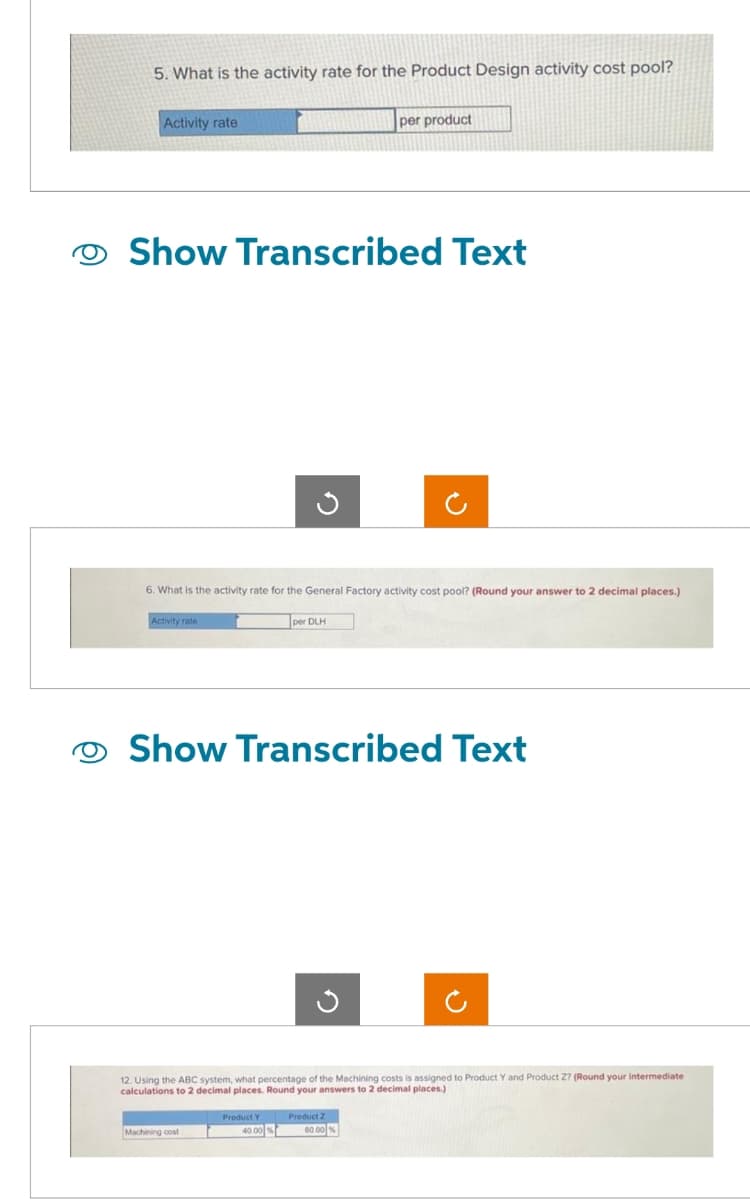 O
5. What is the activity rate for the Product Design activity cost pool?
Activity rate
Show Transcribed Text
6. What is the activity rate for the General Factory activity cost pool? (Round your answer to 2 decimal places.)
Activity rate
per product
per DLH
Show Transcribed Text
Machining cost
12. Using the ABC system, what percentage of the Machining costs is assigned to Product Y and Product Z? (Round your intermediate
calculations to 2 decimal places. Round your answers to 2 decimal places.)
Product Y Product 2
40.00% 60.00%