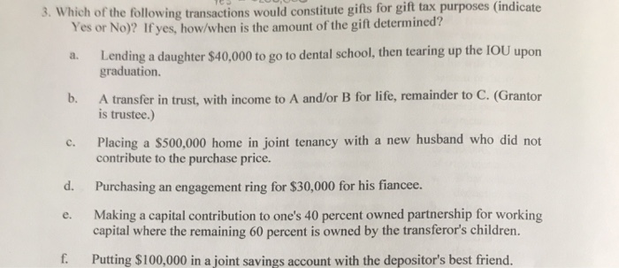 3. Which of the following transactions would constitute gifts for gift tax purposes (indicate
Yes or No)? If yes, how/when is the amount of the gift determined?
a. Lending a daughter $40,000 to go to dental school, then tearing up the IOU upon
graduation.
b.
A transfer in trust, with income to A and/or B for life, remainder to C. (Grantor
is trustee.)
C.
d.
e.
f.
Placing a $500,000 home in joint tenancy with a new husband who did not
contribute to the purchase price.
Purchasing an engagement ring for $30,000 for his fiancee.
Making a capital contribution to one's 40 percent owned partnership for working
capital where the remaining 60 percent is owned by the transferor's children.
Putting $100,000 in a joint savings account with the depositor's best friend.