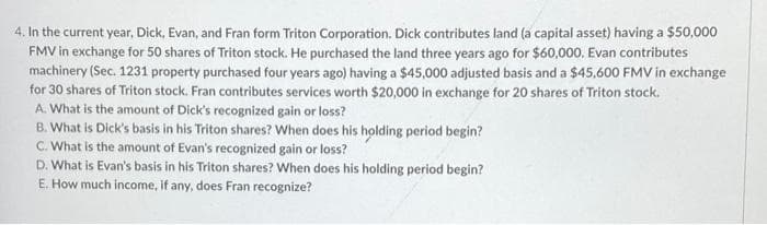 4. In the current year, Dick, Evan, and Fran form Triton Corporation. Dick contributes land (a capital asset) having a $50,000
FMV in exchange for 50 shares of Triton stock. He purchased the land three years ago for $60,000. Evan contributes
machinery (Sec. 1231 property purchased four years ago) having a $45,000 adjusted basis and a $45,600 FMV in exchange
for 30 shares of Triton stock. Fran contributes services worth $20,000 in exchange for 20 shares of Triton stock.
A. What is the amount of Dick's recognized gain or loss?
B. What is Dick's basis in his Triton shares? When does his holding period begin?
C. What is the amount of Evan's recognized gain or loss?
D. What is Evan's basis in his Triton shares? When does his holding period begin?
E. How much income, if any, does Fran recognize?