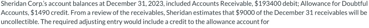 Sheridan Corp.'s account balances at December 31, 2023, included Accounts Receivable, $193400 debit; Allowance for Doubtful
Accounts, $1490 credit. From a review of the receivables, Sheridan estimates that $9000 of the December 31 receivables will be
uncollectible. The required adjusting entry would include a credit to the allowance account for