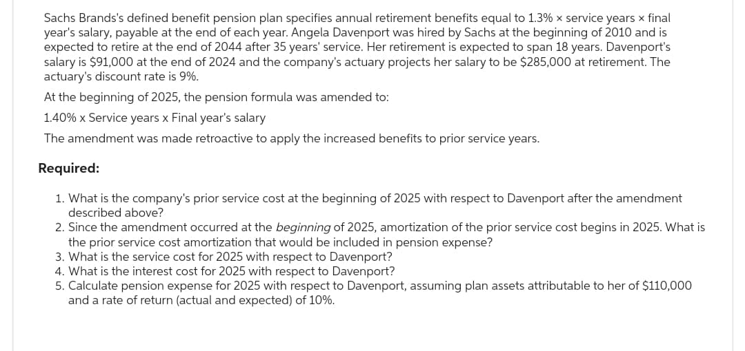 Sachs Brands's defined benefit pension plan specifies annual retirement benefits equal to 1.3% x service years x final
year's salary, payable at the end of each year. Angela Davenport was hired by Sachs at the beginning of 2010 and is
expected to retire at the end of 2044 after 35 years' service. Her retirement is expected to span 18 years. Davenport's
salary is $91,000 at the end of 2024 and the company's actuary projects her salary to be $285,000 at retirement. The
actuary's discount rate is 9%.
At the beginning of 2025, the pension formula was amended to:
1.40% x Service years x Final year's salary
The amendment was made retroactive to apply the increased benefits to prior service years.
Required:
1. What is the company's prior service cost at the beginning of 2025 with respect to Davenport after the amendment
described above?
2. Since the amendment occurred at the beginning of 2025, amortization of the prior service cost begins in 2025. What is
the prior service cost amortization that would be included in pension expense?
3. What is the service cost for 2025 with respect to Davenport?
4. What is the interest cost for 2025 with respect to Davenport?
5. Calculate pension expense for 2025 with respect to Davenport, assuming plan assets attributable to her of $110,000
and a rate of return (actual and expected) of 10%.