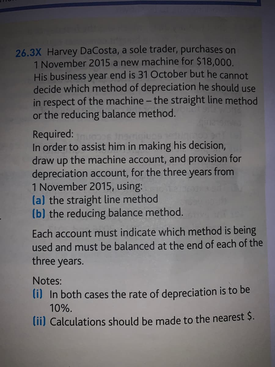 26.3X Harvey DaCosta, a sole trader, purchases on
1 November 2015 a new machine for $18,000.
His business year end is 31 October but he cannot
decide which method of depreciation he should use
in respect of the machine - the straight line method
or the reducing balance method.
Required:
In order to assist him in making his decision,
draw up the machine account, and provision for
depreciation account, for the three years from
1 November 2015, using:
(a) the straight line method
(b) the reducing balance method.
Each account must indicate which method is being
used and must be balanced at the end of each of the
three years.
Notes:
li) In both cases the rate of depreciation is to be
10%.
lii) Calculations should be made to the nearest $.

