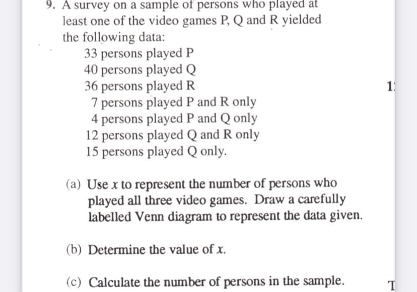 9. A survey on a sample of persons who played at
least one of the video games P, Q and R yielded
the following data:
33 persons played P
40 persons played Q
36 persons played R
7 persons played P and R only
4 persons played P and Q only
12 persons played Q and R only
15 persons played Q only.
1
(a) Use x to represent the number of persons who
played all three video games. Draw a carefully
labelled Venn diagram to represent the data given.
(b) Determine the value of x.
(c) Calculate the number of persons in the sample.
