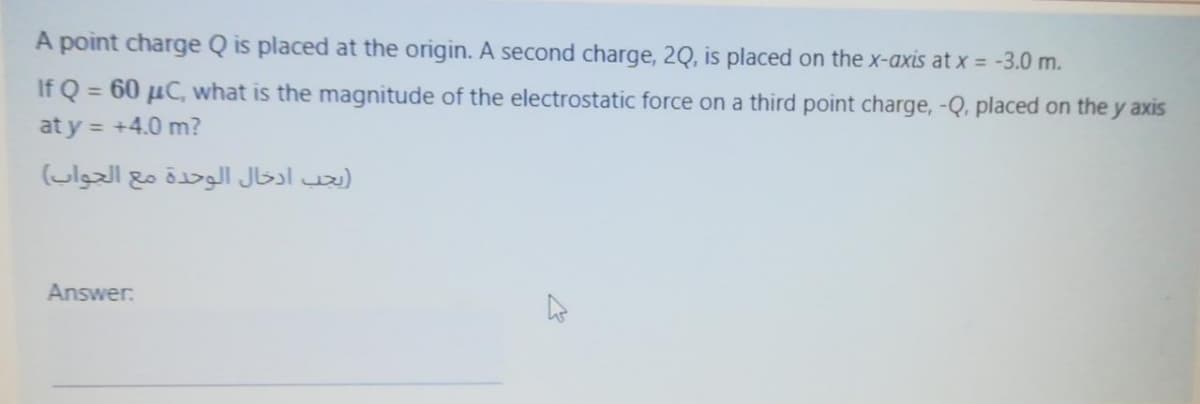 A point charge Q is placed at the origin. A second charge, 2Q, is placed on the x-axis at x = -3.0 m.
If Q = 60 µC, what is the magnitude of the electrostatic force on a third point charge, -Q, placed on the y axis
at y = +4.0 m?
يجب ادخال الوحدة مع الجواب(
Answer:
