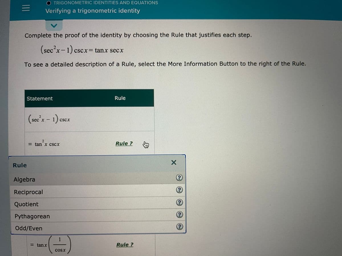 O TRIGONOMETRIC IDENTITIES AND EQUATIONS
Verifying a trigonometric identity
Complete the proof of the identity by choosing the Rule that justifies each step.
cscx= tanx secx
To see a detailed description of a Rule, select the More Information Button to the right of the Rule.
Statement
Rule
(sec'x - 1) cscex
CSCX
=tan x cSCx
Rule ?
Rule
Algebra
Reciprocal
Quotient
Pythagorean
Odd/Even
1
= tanx
Rule ?
cosx
身
