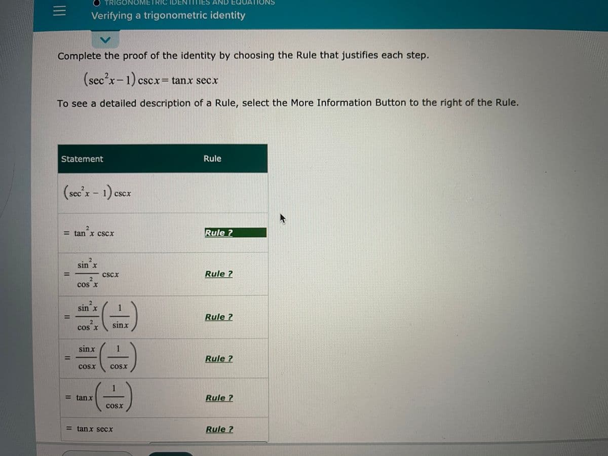 O TRIGONOMETRIC IDER
TITIES
AND EQUATIONS
Verifying a trigonometric identity
Complete the proof of the identity by choosing the Rule that justifies each step.
(sec²x-1) cscx= tanx secx
To see a detailed description of a Rule, select the More Information Button to the right of the Rule.
Statement
Rule
(see'x- 1) escx
CScx
= tan x cSCx
Rule ?
sin x
CScx
Rule ?
cos x
sin x
Rule ?
%D
sinx
cos X
sinx
1
Rule ?
CoSx
CoSx
1
= tanx
Rule ?
cosx
= tanx secx
Rule ?
ID
II
