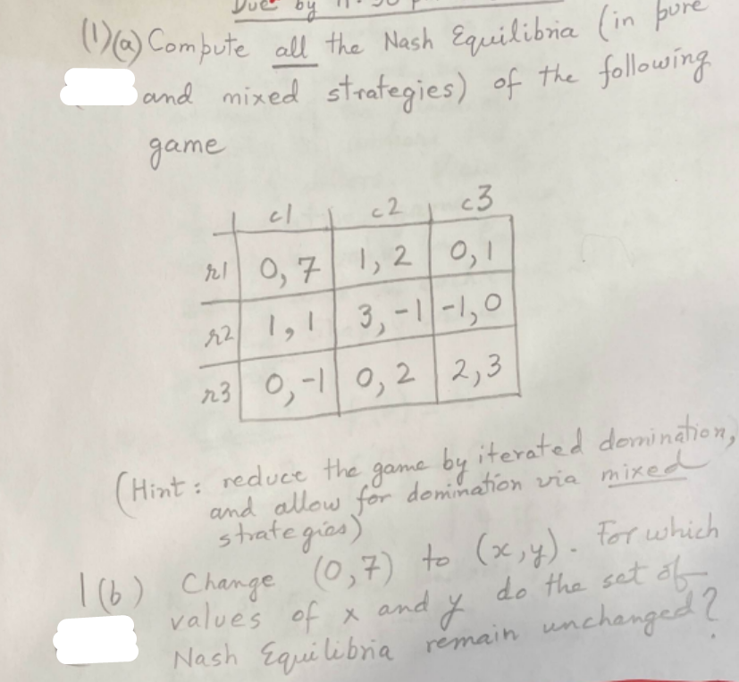 V Compute all the Nash Equeilibria (in po
and mixed strategies) of the following
game
c2
c3
rl 0, 71, 20,1
2 |,!|3,-リー1,0
n3 0,-1 0, 2 | 2,3
game by iterated domination,
Hint: reduce the
and allow for demimation via mixed
strategies)
I6) Change (0,7) to (x,y). For which
values of x and y
do the set of
Nash Equilibria remain unchanged?
