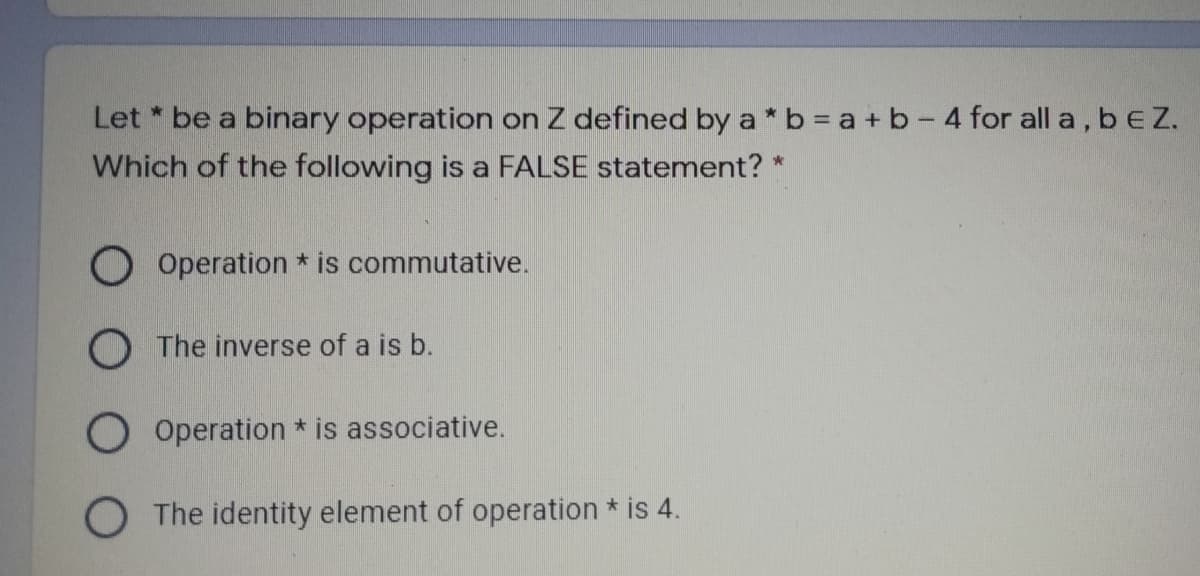 Let * be a binary operation on Z defined by a * b = a + b - 4 for all a, b EZ.
Which of the following is a FALSE statement? *
O Operation * is commutative.
O The inverse of a is b.
Operation * is associative.
O The identity element of operation * is 4.
