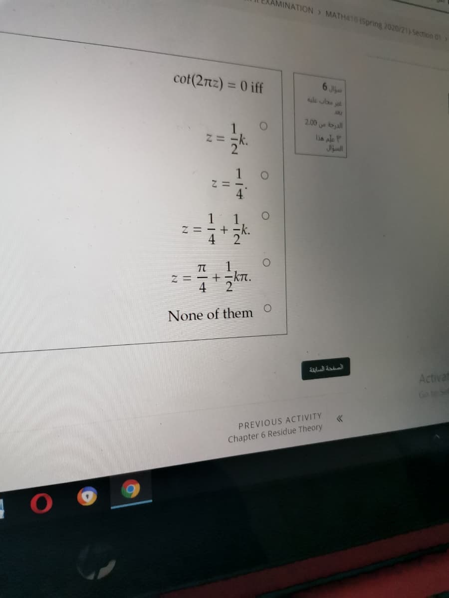 AMINATION> MATH410 (Spring 2020/21)-Section 01
cot(2nz) = 0 iff
6 Jla
aule wlao at
ABL
2.00 ball
lis ale P
Jlaull
Z = - + -
Z = - +
4
None of them
Activat
Go to Sel
PREVIOUS ACTIVITY
Chapter 6 Residue Theory
112
