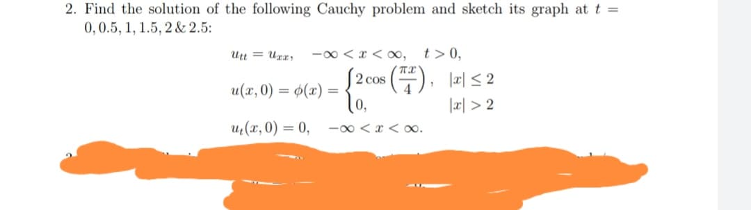 2. Find the solution of the following Cauchy problem and sketch its graph at t =
0,0.5, 1, 1.5, 2 & 2.5:
Utt = Uxx;
-0 < x < ∞,
t > 0,
$2 cos ()
lo,
|æ| < 2
u(x, 0) = ø(x) =
%3D
|æ| > 2
uz(x, 0) = 0,
-0 < x < .
