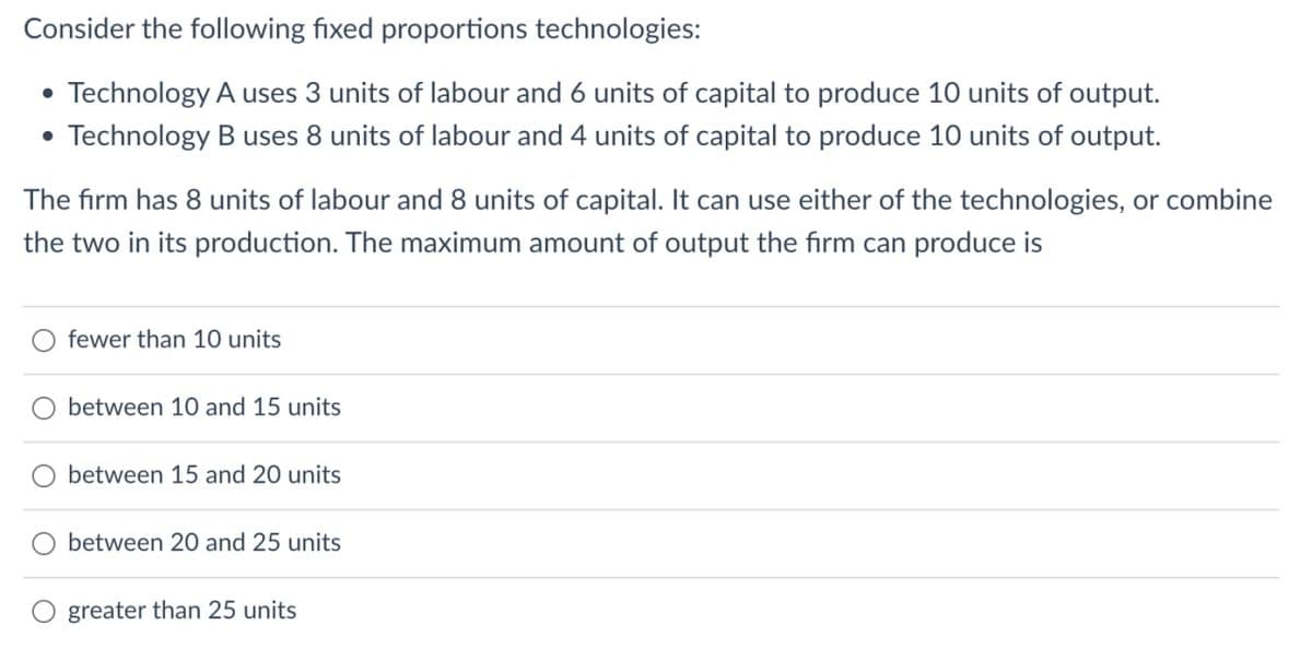 Consider the following fixed proportions technologies:
• Technology A uses 3 units of labour and 6 units of capital to produce 10 units of output.
• Technology B uses 8 units of labour and 4 units of capital to produce 10 units of output.
The firm has 8 units of labour and 8 units of capital. It can use either of the technologies, or combine
the two in its production. The maximum amount of output the firm can produce is
fewer than 10 units
between 10 and 15 units
petween 15 and 20 units
between 20 and 25 units
greater than 25 units
