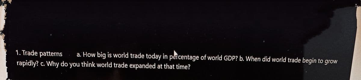 1. Trade patterns
a. How big is world trade today in percentage of world GDP? b. When did world trade begin to grow
rapidly? c. Why do you think world trade expanded at that time?
