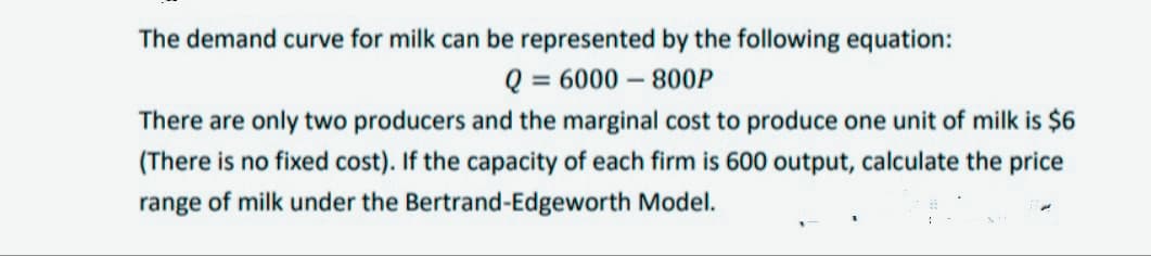The demand curve for milk can be represented by the following equation:
Q = 6000 – 800P
%3D
There are only two producers and the marginal cost to produce one unit of milk is $6
(There is no fixed cost). If the capacity of each firm is 600 output, calculate the price
range of milk under the Bertrand-Edgeworth Model.
