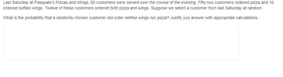 Last Saturday at Pasquale's Pizzas and Wings, 60 customers were served over the course of the evening. Fifty-two customers ordered pizza and 16
ordered buffalo wings. Twelve of these customers ordered both pizza and wings. Suppose we select a customer from last Saturday at random.
What is the probability that a randomly-chosen customer did order neither wings nor pizza? Justify you answer with appropriate calculations.
