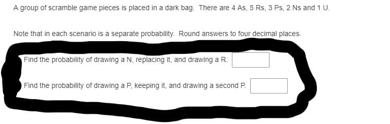 A group of scramble game pieces is placed in a dark bag. There are 4 As, 5 Rs, 3 Ps, 2 Ns and 1 U.
Note that in each scenario is a separate probability. Round answers to four decimal places.
Find the probability of drawing a N, replacing it, and drawing a R.
Find the probability of drawing a P, keeping it, and drawing a second P.
