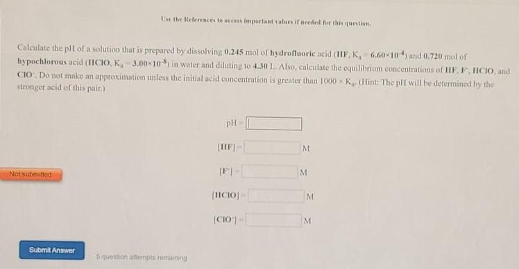 Use the References to access important values ifneeded for this question
Calculate the plH of a solution that is prepared by dissolving 0.245 mol of hydrofluoric acid (IF, K, 6.60x10) and 0.720 mol of
hypochlorous acid (IICIO, K 3.00x10) in water and diluting to 4.30 L. Also, calculate the equilibrium concentrations of IHIF, F, HCIO, and
CIO. Do not make an approximation unless the initial acid concentration is greater than 1000 - K (Hint: The plI will be determined by the
stronger acid of this pair.)
pH
(IF
M
Not submitted
M
|ICIO)
M
|CIO")
Submit Answer
5 question attempts remaining
