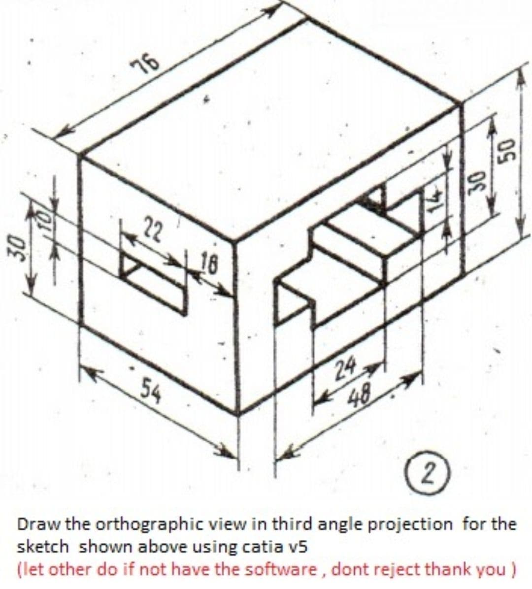 76
22
54
24
48
2
Draw the orthographic view in third angle projection for the
sketch shown above using catia v5
(let other do if not have the software, dont reject thank you)
30
