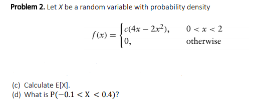 Problem 2. Let X be a random variable with probability density
Jc(4x – 2x2),
0 < x < 2
f(x) =
|0,
otherwise
(c) Calculate E[X].
(d) What is P(-0.1 < X < 0.4)?
