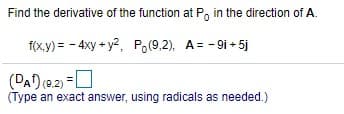 Find the derivative of the function at P, in the direction of A.
f(x,y) = - 4xy + y2, Po(9,2), A= - 9i + 5j
(DAD e2) =0
(Type an exact answer, using radicals as needed.)

