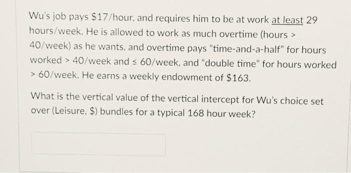 Wu's job pays $17/hour, and requires him to be at work at least 29
hours/week. He is allowed to work as much overtime (hours >
40/week) as he wants, and overtime pays "time-and-a-half" for hours
worked > 40/week and s 60/week, and "double time" for hours worked
> 60/week. He earns a weekly endowment of $163.
What is the vertical value of the vertical intercept for Wu's choice set
over (Leisure. $) bundles for a typical 168 hour week?
