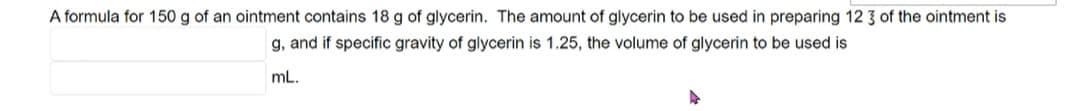 A formula for 150 g of an ointment contains 18 g of glycerin. The amount of glycerin to be used in preparing 12 3 of the ointment is
g, and if specific gravity of glycerin is 1.25, the volume of glycerin to be used is
mL.