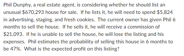 Phil Dunphy, a real estate agent, is considering whether he should list an
unusual $670,293 house for sale. If he lists it, he will need to spend $5,824
in advertising, staging, and fresh cookies. The current owner has given Phil 6
months to sell the house. If he sells it, he will receive a commission of
$21,093. If he is unable to sell the house, he will lose the listing and his
expenses. Phil estimates the probability of selling this house in 6 months to
be 47%. What is the expected profit on this listing?