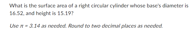 What is the surface area of a right circular cylinder whose base's diameter is
16.52, and height is 15.19?
Use л = 3.14 as needed. Round to two decimal places as needed.