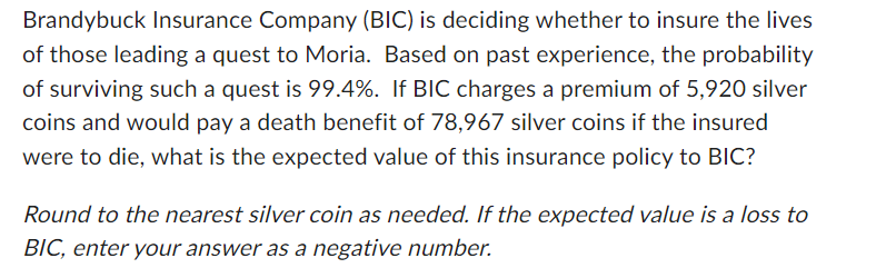Brandybuck Insurance Company (BIC) is deciding whether to insure the lives
of those leading a quest to Moria. Based on past experience, the probability
of surviving such a quest is 99.4%. If BIC charges a premium of 5,920 silver
coins and would pay a death benefit of 78,967 silver coins if the insured
were to die, what is the expected value of this insurance policy to BIC?
Round to the nearest silver coin as needed. If the expected value is a loss to
BIC, enter your answer as a negative number.