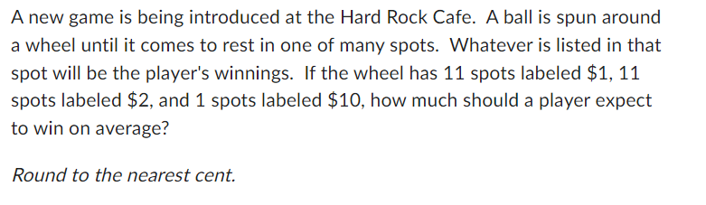 A new game is being introduced at the Hard Rock Cafe. A ball is spun around
a wheel until it comes to rest in one of many spots. Whatever is listed in that
spot will be the player's winnings. If the wheel has 11 spots labeled $1, 11
spots labeled $2, and 1 spots labeled $10, how much should a player expect
to win on average?
Round to the nearest cent.