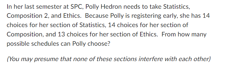 In her last semester at SPC, Polly Hedron needs to take Statistics,
Composition 2, and Ethics. Because Polly is registering early, she has 14
choices for her section of Statistics, 14 choices for her section of
Composition, and 13 choices for her section of Ethics. From how many
possible schedules can Polly choose?
(You may presume that none of these sections interfere with each other)