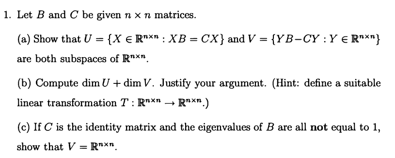 1. Let B and C be given n x n matrices.
(a) Show that U = {X € R*x" : XB = CX} and V = {YB-CY :Y € R"×"}
are both subspaces of R"xn
(b) Compute dim U + dim V. Justify your argument. (Hint: define a suitable
linear transformation T : R"xn →
R"xn.)
(c) If C is the identity matrix and the eigenvalues of B are all not equal to 1,
show that V = R"xr.

