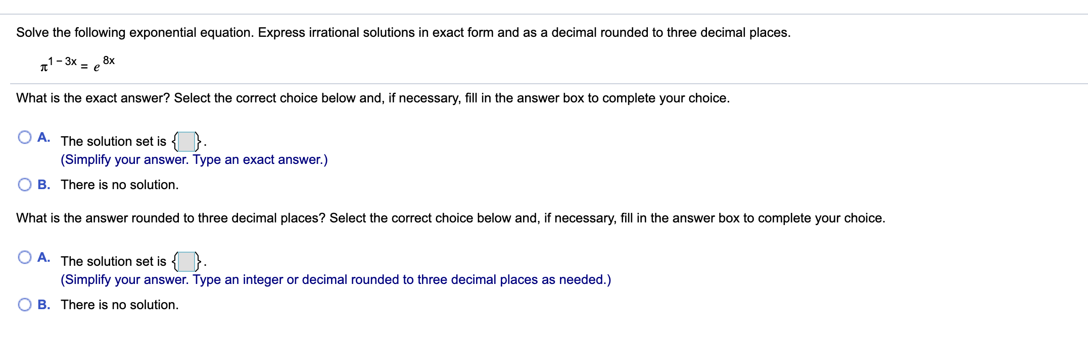 Solve the following exponential equation. Express irrational solutions in exact form and as a decimal rounded to three decimal places.
- 3x
8х
What is the exact answer? Select the correct choice below and, if necessary, fill in the answer box to complete your choice.
A. The solution set is { }.
(Simplify your answer. Type an exact answer.)
B. There is no solution.
What is the answer rounded to three decimal places? Select the correct choice below and, if necessary, fill in the answer box to complete your choice.
A.
The solution set is { }.
(Simplify your answer. Type an integer or decimal rounded to three decimal places as needed.)
B. There is no solution.
