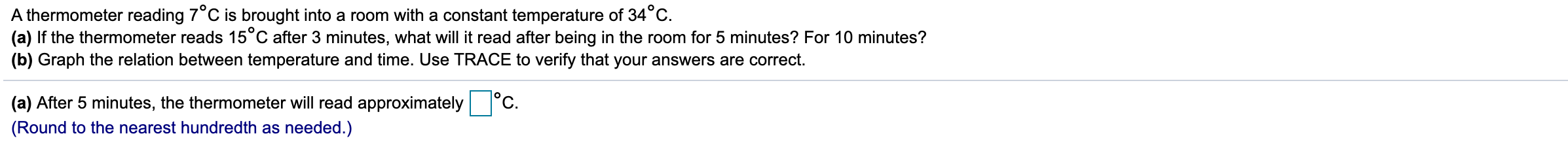 A thermometer reading 7°C is brought into a room with a constant temperature of 34°C.
(a) If the thermometer reads 15°C after 3 minutes, what will it read after being in the room for 5 minutes? For 10 minutes?
(b) Graph the relation between temperature and time. Use TRACE to verify that your answers are correct.
°c.
(a) After 5 minutes, the thermometer will read approximately
(Round to the nearest hundredth as needed.)
