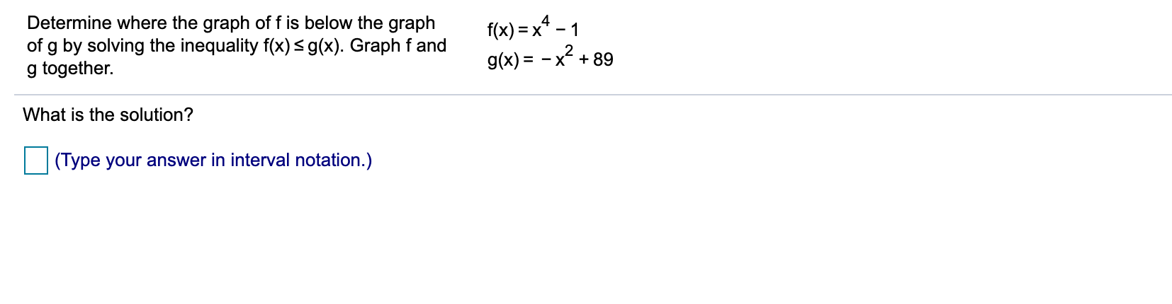 f(x) =x* - 1
Determine where the graph of f is below the graph
of g by solving the inequality f(x)<g(x). Graph fand
g together.
g(x) = - x² + 89
What is the solution?
(Type your answer in interval notation.)
