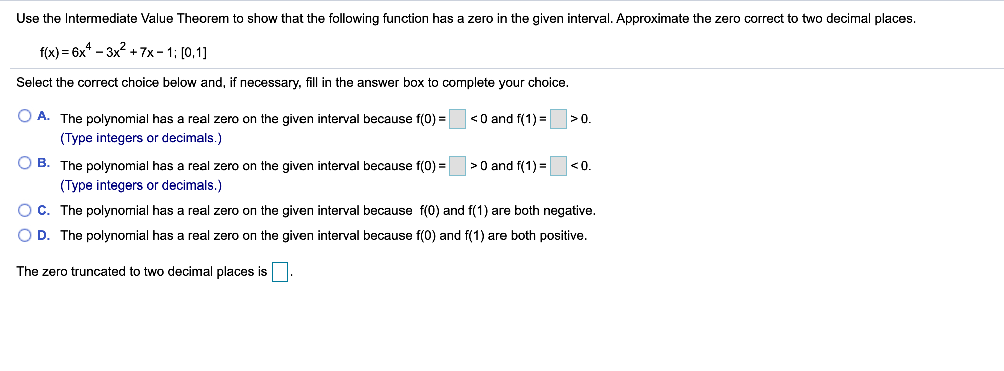 Use the Intermediate Value Theorem to show that the following function has a zero in the given interval. Approximate the zero correct to two decimal places.
f(x) = 6x* - 3x + 7x- 1; [0,1]
Select the correct choice below and, if necessary, fill in the answer box to complete your choice.
< 0 and f(1) =
A. The polynomial has a real zero on the given interval because f(0) =
(Type integers or decimals.)
> 0.
B.
>0 and f(1) =
The polynomial has a real zero on the given interval because f(0) =
(Type integers or decimals.)
C. The polynomial has a real zero on the given interval because f(0) and f(1) are both negative.
D. The polynomial has a real zero on the given interval because f(0) and f(1) are both positive.
< 0.
The zero truncated to two decimal places is

