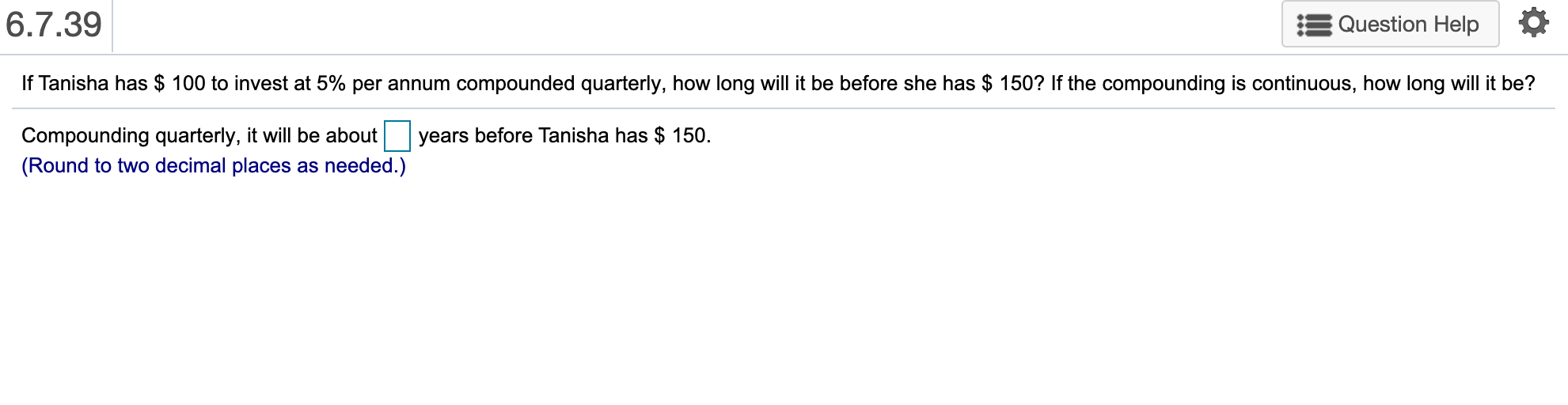 6.7.39
Question Help
If Tanisha has $ 100 to invest at 5% per annum compounded quarterly, how long will it be before she has $ 150? If the compounding is continuous, how long will it be?
Compounding quarterly, it will be about
years before Tanisha has $ 150.
(Round to two decimal places as needed.)
