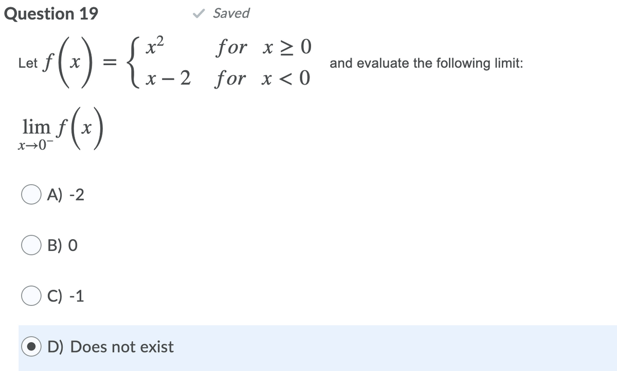 Question 19
Saved
Las(3) = {--2 sor x<o
x2
for x>0
and evaluate the following limit:
х — 2 for х<0
lim /(x)
x→0-
O A) -2
B) 0
C) -1
D) Does not exist
