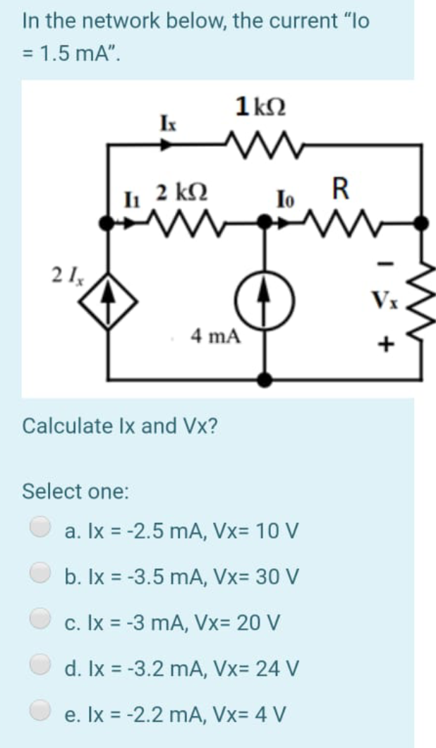 In the network below, the current "lo
= 1.5 mA".
%3D
1 kN
I
II 2 kQ
Io
R
2 I,
Vx
4 mA
+
Calculate Ix and Vx?
Select one:
a. Ix = -2.5 mA, Vx= 10 V
b. Ix = -3.5 mA, Vx= 30 V
c. Ix = -3 mA, Vx= 20 V
d. Ix = -3.2 mA, Vx= 24 V
e. Ix = -2.2 mA, Vx= 4 V
