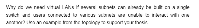 Why do we need virtual LANs if several subnets can already be built on a single
switch and users connected to various subnets are unable to interact with one
another? Use an example from the topology to support your thesis.