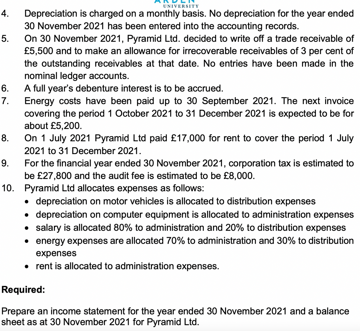 UNIVERSITY
4.
Depreciation is charged on a monthly basis. No depreciation for the year ended
30 November 2021 has been entered into the accounting records.
On 30 November 2021, Pyramid Ltd. decided to write off a trade receivable of
£5,500 and to make an allowance for irrecoverable receivables of 3 per cent of
the outstanding receivables at that date. No entries have been made in the
nominal ledger accounts.
A full year's debenture interest is to be accrued.
5.
6.
7.
Energy costs have been paid up to 30 September 2021. The next invoice
covering the period 1 October 2021 to 31 December 2021 is expected to be for
about £5,200.
8.
On 1 July 2021 Pyramid Ltd paid £17,000 for rent to cover the period 1 July
2021 to 31 December 2021.
9.
For the financial year ended 30 November 2021, corporation tax is estimated to
be £27,800 and the audit fee is estimated to be £8,000.
10. Pyramid Ltd allocates expenses as follows:
• depreciation on motor vehicles is allocated to distribution expenses
• depreciation on computer equipment is allocated to administration expenses
• salary is allocated 80% to administration and 20% to distribution expenses
• energy expenses are allocated 70% to administration and 30% to distribution
expenses
• rent is allocated to administration expenses.
Required:
Prepare an income statement for the year ended 30 November 2021 and a balance
sheet as at 30 November 2021 for Pyramid Ltd.
