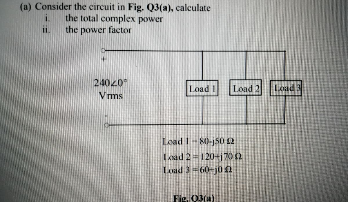 (a) Consider the circuit in Fig. Q3(a), calculate
the total complex power
the power factor
i.
11.
24020°
Load 1
Load 2
Load 3
Vrms
Load 1 80-j502
Load 2= 120+j70 (2
Load 3 60+j0 2
Fig. 03(a)
