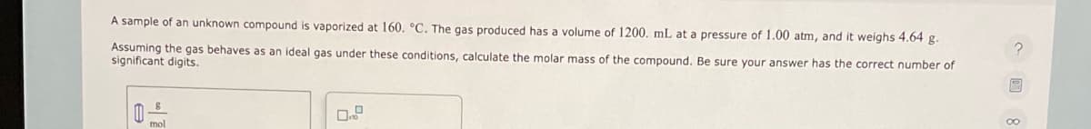 A sample of an unknown compound is vaporized at 160. °C. The gas produced has a volume of 1200. mL at a pressure of 1.00 atm, and it weighs 4.64 g.
Assuming the gas behaves as an ideal gas under these conditions, calculate the molar mass of the compound. Be sure your answer has the correct number of
significant digits.
mol
P