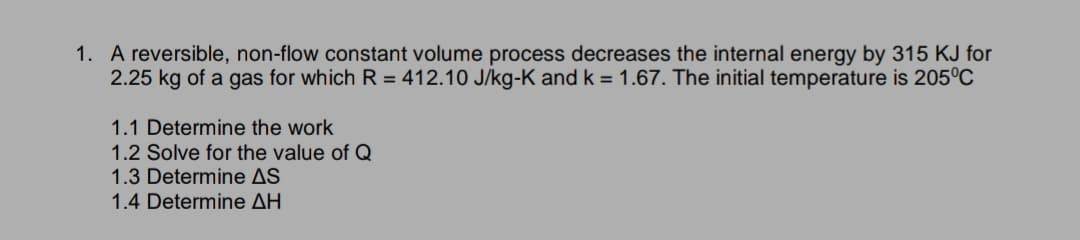 1. A reversible, non-flow constant volume process decreases the internal energy by 315 KJ for
2.25 kg of a gas for which R = 412.10 J/kg-K and k = 1.67. The initial temperature is 205°C
1.1 Determine the work
1.2 Solve for the value of Q
1.3 Determine AS
1.4 Determine AH
