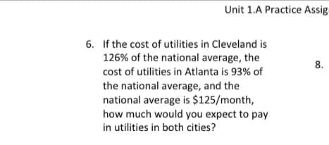 Unit 1.A Practice Assig
8.
6. If the cost of utilities in Cleveland is
126% of the national average, the
cost of utilities in Atlanta is 93% of
the national average, and the
national average is $125/month,
how much would you expect to pay
in utilities in both cities?