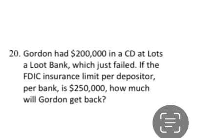 20. Gordon had $200,000 in a CD at Lots
a Loot Bank, which just failed. If the
FDIC insurance limit per depositor,
per bank, is $250,000, how much
will Gordon get back?
00