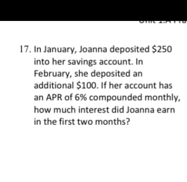 17. In January, Joanna deposited $250
into her savings account. In
February, she deposited an
additional $100. If her account has
an APR of 6% compounded monthly,
how much interest did Joanna earn
in the first two months?