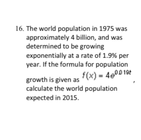 16. The world population in 1975 was
approximately 4 billion, and was
determined to be growing
exponentially at a rate of 1.9% per
year. If the formula for population
growth is given as
f(x) = 480019t
calculate the world population
expected in 2015.