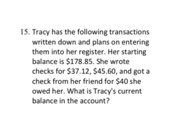 15. Tracy has the following transactions
written down and plans on entering
them into her register. Her starting
balance is $178.85. She wrote
checks for $37.12, $45.60, and got a
check from her friend for $40 she
owed her. What is Tracy's current
balance in the account?