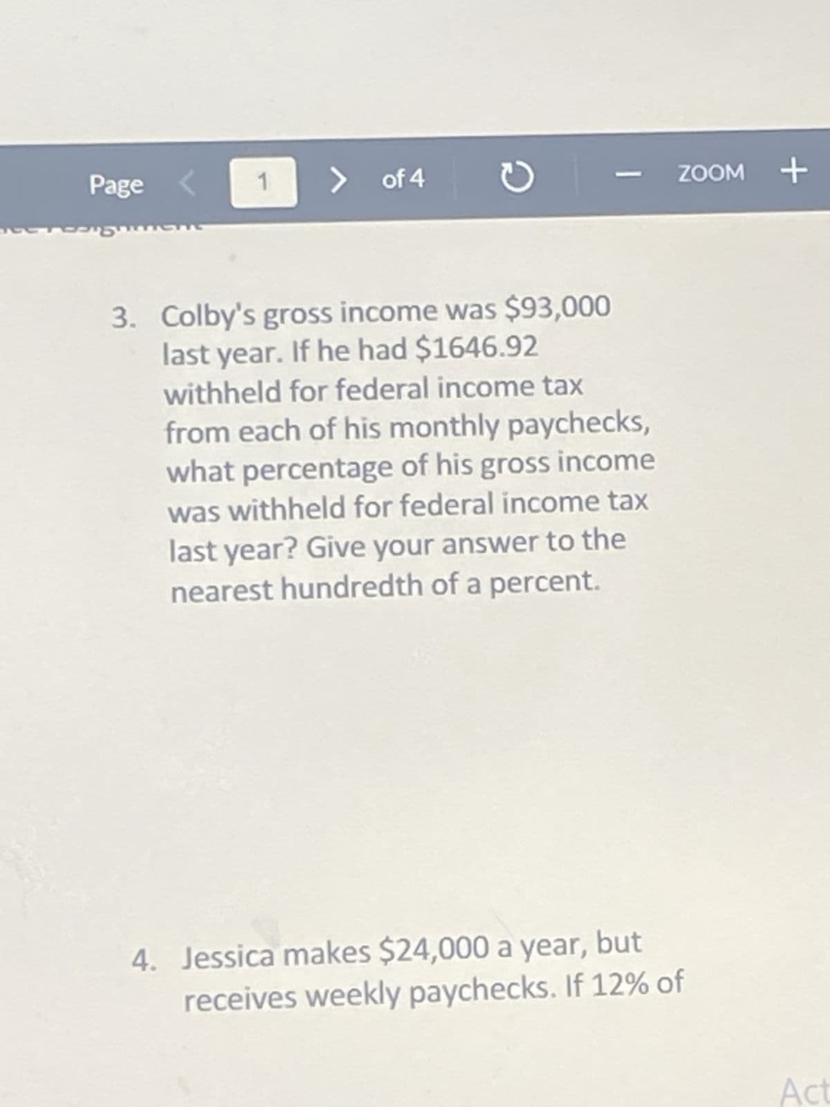 1
> of 4
3. Colby's gross income was $93,000
last year. If he had $1646.92
withheld for federal income tax
from each of his monthly paychecks,
what percentage of his gross income
was withheld for federal income tax
last year? Give your answer to the
nearest hundredth of a percent.
4. Jessica makes $24,000 a year, but
receives weekly paychecks. If 12% of
Page
Pen
C
ZOOM +
Act